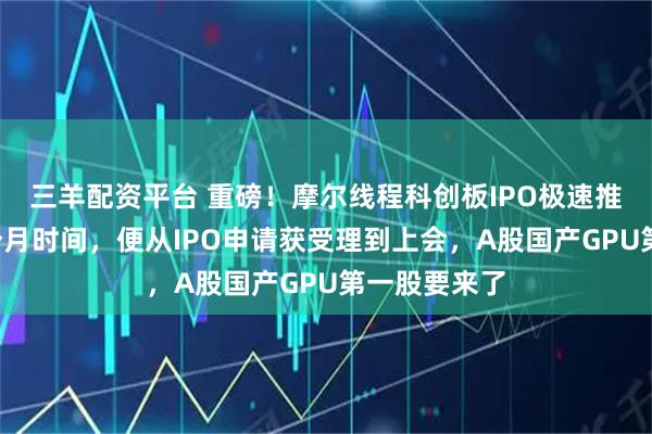 三羊配资平台 重磅！摩尔线程科创板IPO极速推进！不到3个月时间，便从IPO申请获受理到上会，A股国产GPU第一股要来了