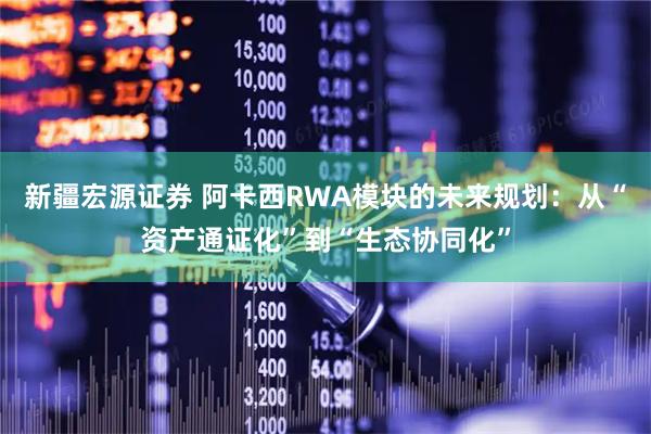 新疆宏源证券 阿卡西RWA模块的未来规划：从“资产通证化”到“生态协同化”