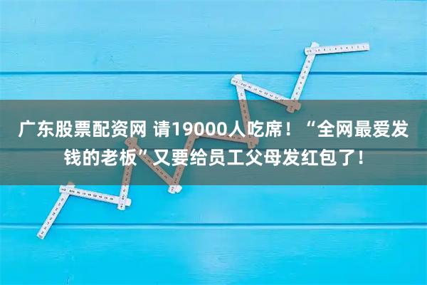 广东股票配资网 请19000人吃席！“全网最爱发钱的老板”又要给员工父母发红包了！