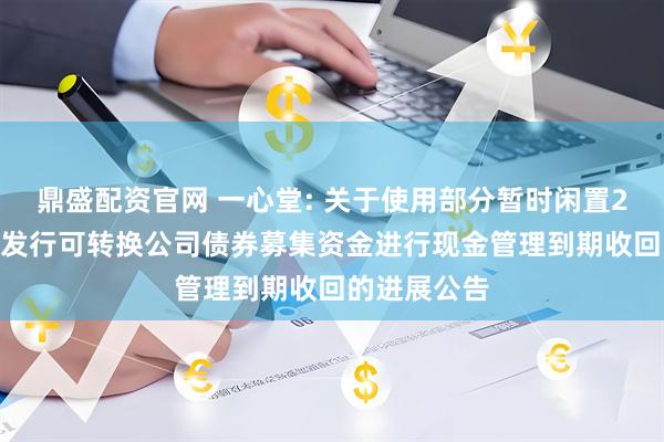 鼎盛配资官网 一心堂: 关于使用部分暂时闲置2018年公开发行可转换公司债券募集资金进行现金管理到期收回的进展公告