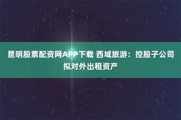 昆明股票配资网APP下载 西域旅游:控股子公司拟对外出租资产