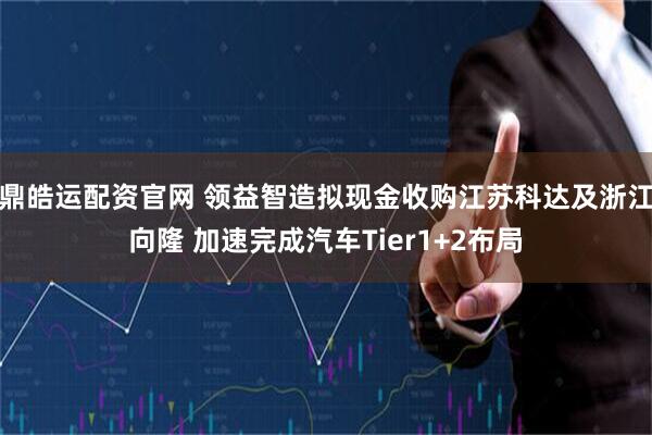 鼎皓运配资官网 领益智造拟现金收购江苏科达及浙江向隆 加速完成汽车Tier1+2布局