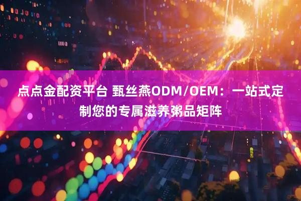 点点金配资平台 甄丝燕ODM/OEM：一站式定制您的专属滋养粥品矩阵
