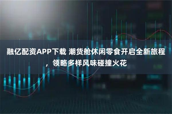 融亿配资APP下载 潮货舱休闲零食开启全新旅程，领略多样风味碰撞火花