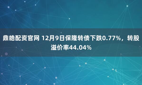 鼎皓配资官网 12月9日保隆转债下跌0.77%，转股溢价率44.04%
