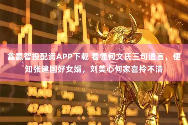 鑫赢智投配资APP下载 看懂何文氏三句遗言，便知张建国好女婿，刘美心何家喜拎不清