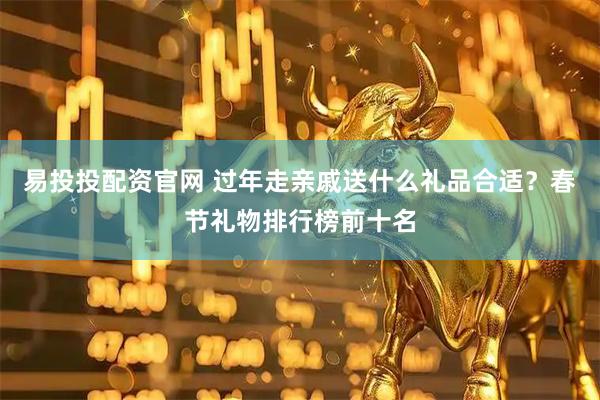 易投投配资官网 过年走亲戚送什么礼品合适？春节礼物排行榜前十名