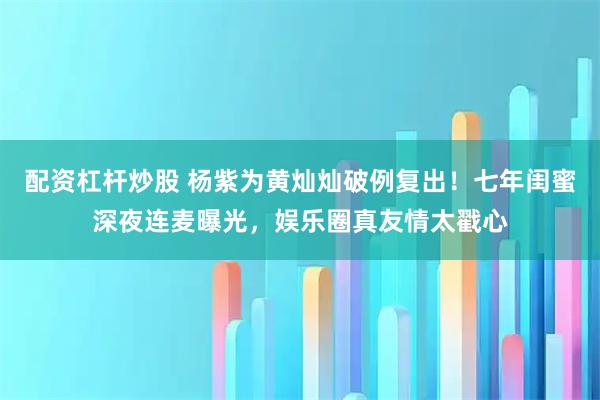 配资杠杆炒股 杨紫为黄灿灿破例复出！七年闺蜜深夜连麦曝光，娱乐圈真友情太戳心