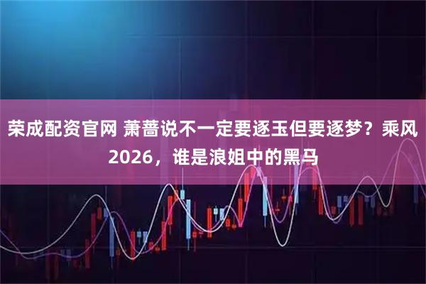 荣成配资官网 萧蔷说不一定要逐玉但要逐梦？乘风2026，谁是浪姐中的黑马