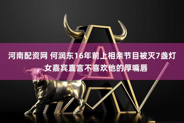 河南配资网 何润东16年前上相亲节目被灭7盏灯，女嘉宾直言不喜欢他的厚嘴唇