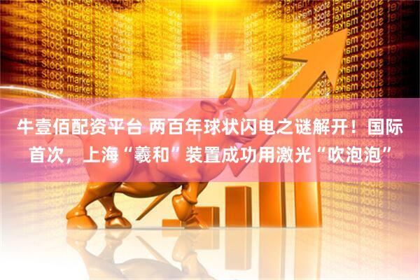 牛壹佰配资平台 两百年球状闪电之谜解开!国际首次,上海“羲和”装置成功用激光“吹泡泡”
