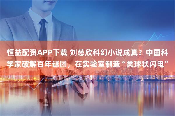 恒益配资APP下载 刘慈欣科幻小说成真？中国科学家破解百年谜团，在实验室制造“类球状闪电”