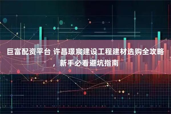 巨富配资平台 许昌璟宸建设工程建材选购全攻略,新手必看避坑指南