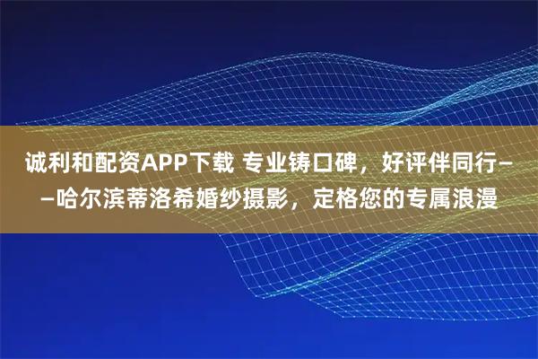诚利和配资APP下载 专业铸口碑,好评伴同行——哈尔滨蒂洛希婚纱摄影,定格您的专属浪漫