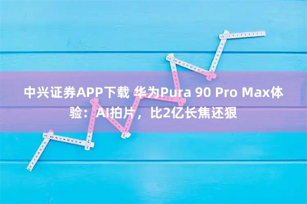 中兴证券APP下载 华为Pura 90 Pro Max体验：AI拍片，比2亿长焦还狠