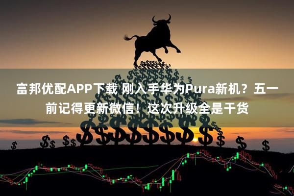 富邦优配APP下载 刚入手华为Pura新机？五一前记得更新微信！这次升级全是干货