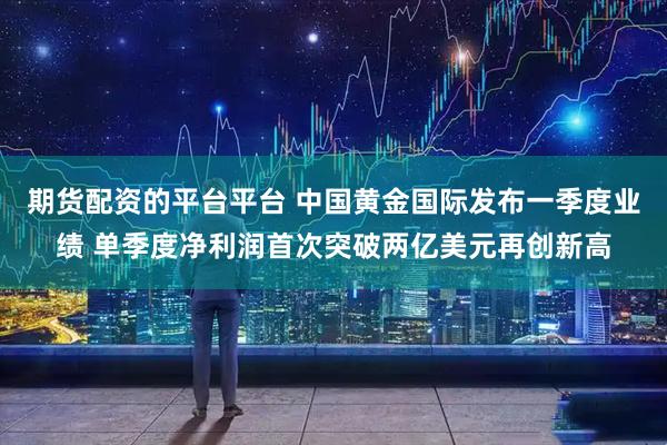 期货配资的平台平台 中国黄金国际发布一季度业绩 单季度净利润首次突破两亿美元再创新高
