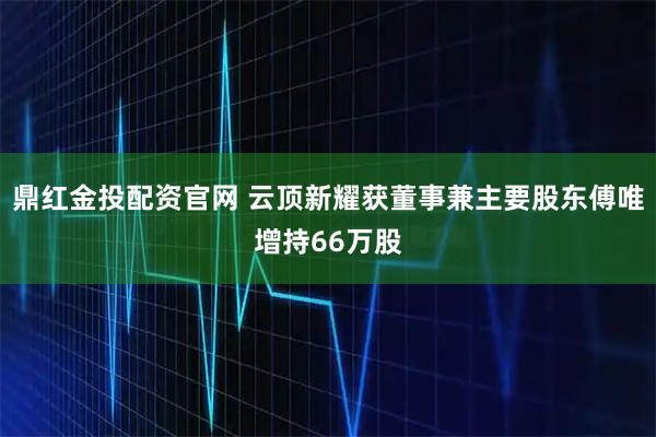 鼎红金投配资官网 云顶新耀获董事兼主要股东傅唯增持66万股