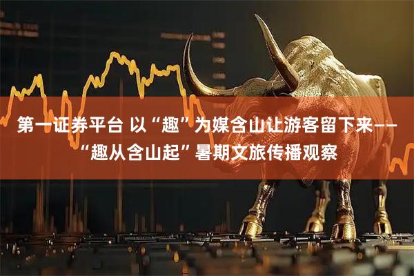 第一证券平台 以“趣”为媒含山让游客留下来——“趣从含山起”暑期文旅传播观察