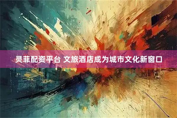 灵菲配资平台 文旅酒店成为城市文化新窗口