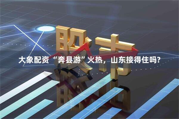 大象配资 “奔县游”火热，山东接得住吗?