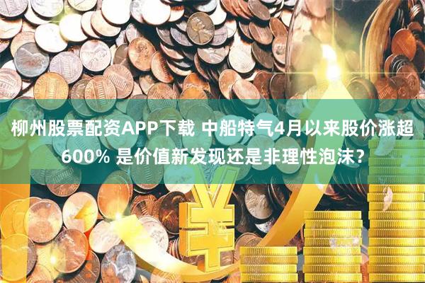 柳州股票配资APP下载 中船特气4月以来股价涨超600% 是价值新发现还是非理性泡沫？