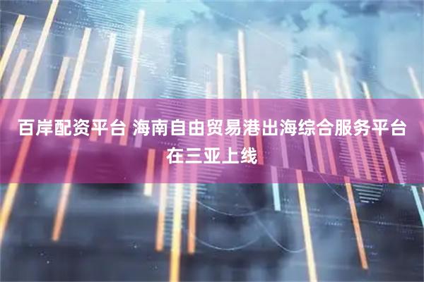 百岸配资平台 海南自由贸易港出海综合服务平台在三亚上线